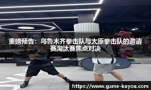 重磅预告：乌鲁木齐拳击队与太原拳击队的邀请赛淘汰赛焦点对决